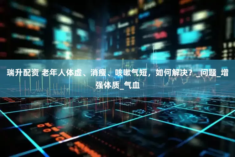 瑞升配资 老年人体虚、消瘦、咳嗽气短，如何解决？_问题_增强体质_气血