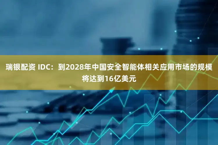 瑞银配资 IDC：到2028年中国安全智能体相关应用市场的规模将达到16亿美元