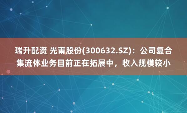 瑞升配资 光莆股份(300632.SZ)：公司复合集流体业务目前正在拓展中，收入规模较小