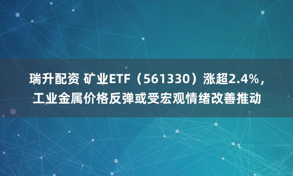 瑞升配资 矿业ETF（561330）涨超2.4%，工业金属价格反弹或受宏观情绪改善推动
