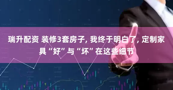瑞升配资 装修3套房子, 我终于明白了, 定制家具“好”与“坏”在这些细节