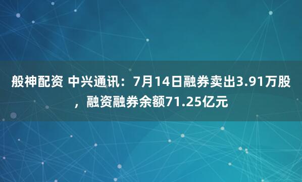 般神配资 中兴通讯：7月14日融券卖出3.91万股，融资融券余额71.25亿元