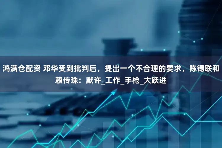 鸿满仓配资 邓华受到批判后，提出一个不合理的要求，陈锡联和赖传珠：默许_工作_手枪_大跃进