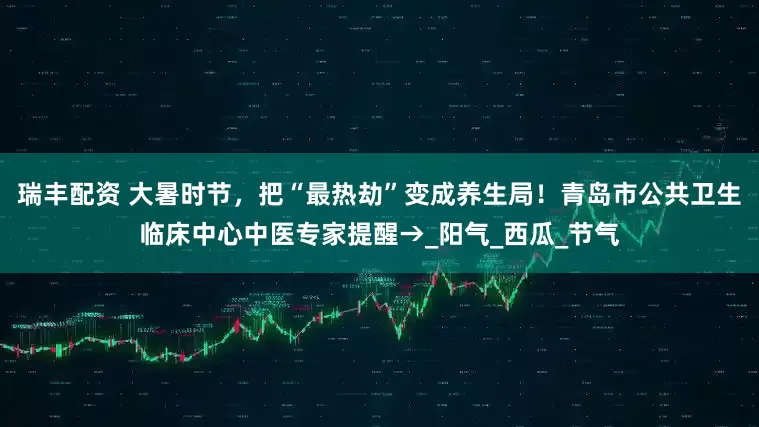 瑞丰配资 大暑时节，把“最热劫”变成养生局！青岛市公共卫生临床中心中医专家提醒→_阳气_西瓜_节气