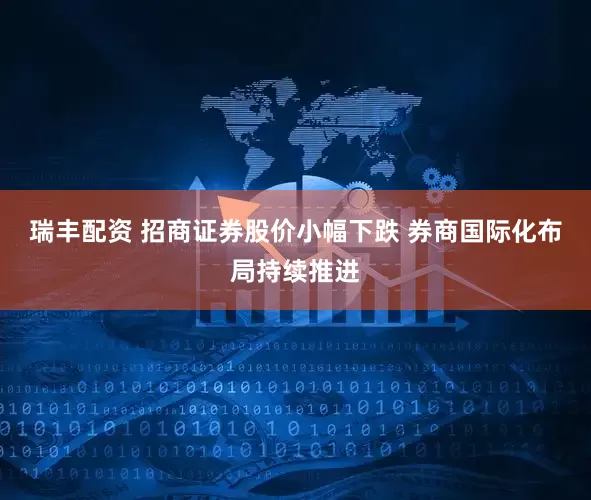 瑞丰配资 招商证券股价小幅下跌 券商国际化布局持续推进