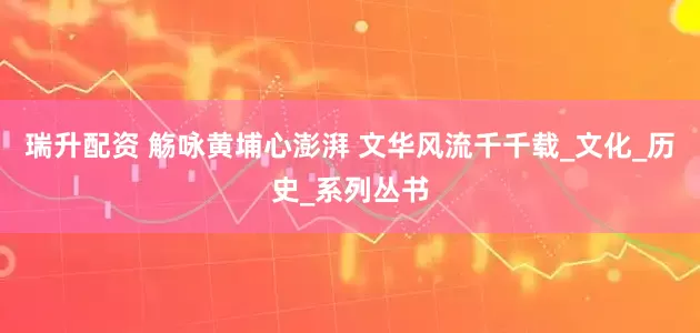 瑞升配资 觞咏黄埔心澎湃 文华风流千千载_文化_历史_系列丛书