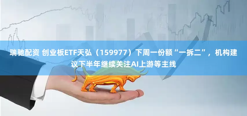 瑞驰配资 创业板ETF天弘（159977）下周一份额“一拆二”，机构建议下半年继续关注AI上游等主线
