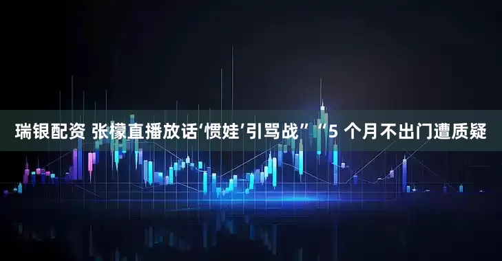瑞银配资 张檬直播放话‘惯娃’引骂战”“5 个月不出门遭质疑