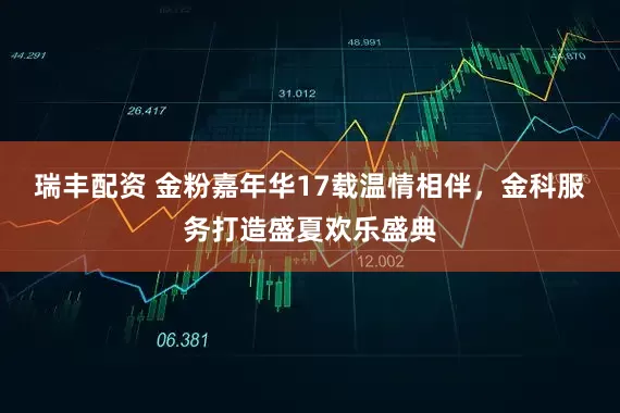 瑞丰配资 金粉嘉年华17载温情相伴，金科服务打造盛夏欢乐盛典