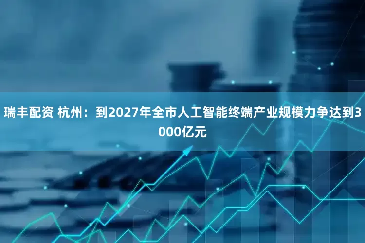 瑞丰配资 杭州：到2027年全市人工智能终端产业规模力争达到3000亿元
