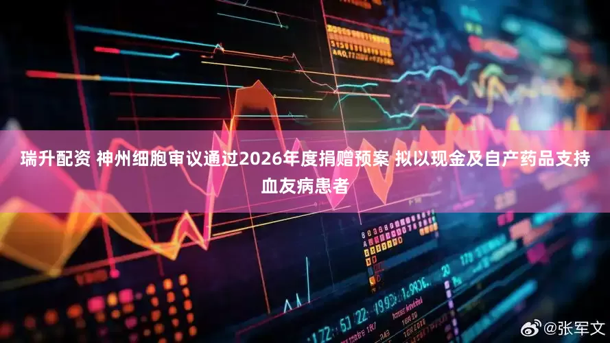 瑞升配资 神州细胞审议通过2026年度捐赠预案 拟以现金及自产药品支持血友病患者