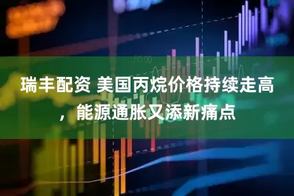 瑞丰配资 美国丙烷价格持续走高,能源通胀又添新痛点